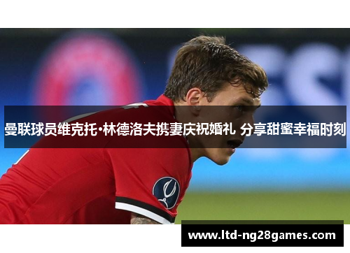 曼联球员维克托·林德洛夫携妻庆祝婚礼 分享甜蜜幸福时刻 曼联球员维克托·林德洛夫携妻庆祝婚礼 分享甜蜜幸福时刻