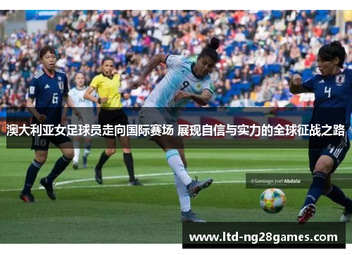澳大利亚女足球员走向国际赛场 展现自信与实力的全球征战之路