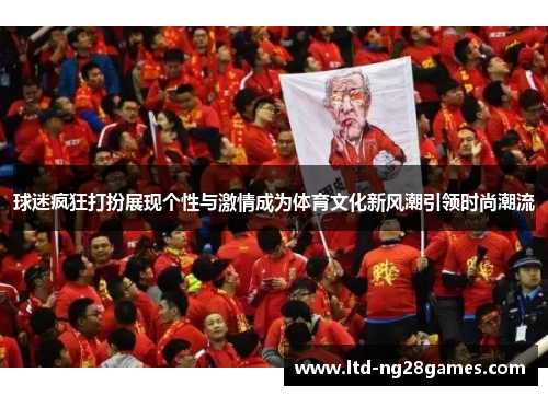 球迷疯狂打扮展现个性与激情成为体育文化新风潮引领时尚潮流