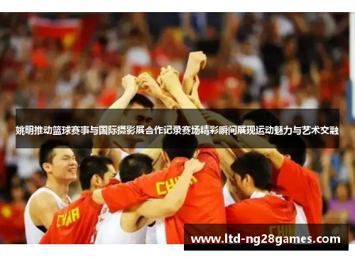姚明推动篮球赛事与国际摄影展合作记录赛场精彩瞬间展现运动魅力与艺术交融