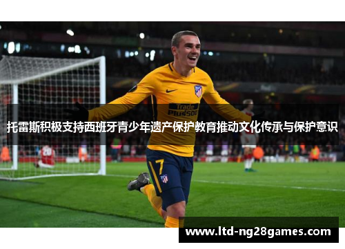 托雷斯积极支持西班牙青少年遗产保护教育推动文化传承与保护意识