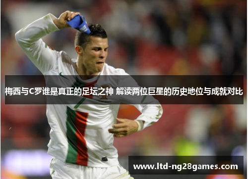 梅西与C罗谁是真正的足坛之神 解读两位巨星的历史地位与成就对比