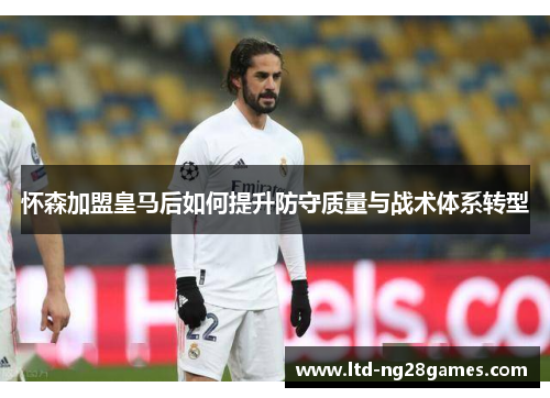 怀森加盟皇马后如何提升防守质量与战术体系转型