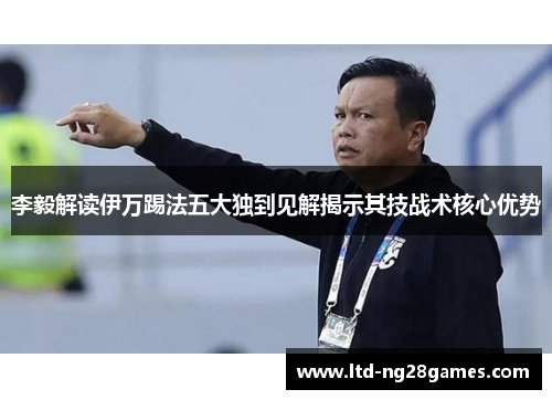 李毅解读伊万踢法五大独到见解揭示其技战术核心优势