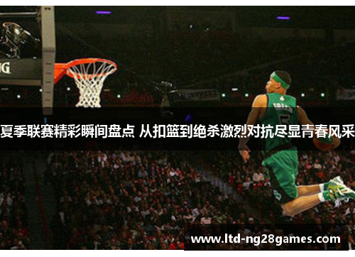 夏季联赛精彩瞬间盘点 从扣篮到绝杀激烈对抗尽显青春风采