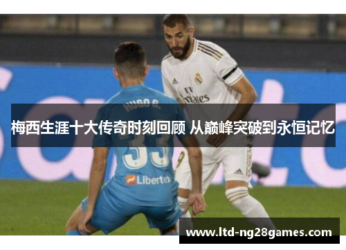 梅西生涯十大传奇时刻回顾 从巅峰突破到永恒记忆