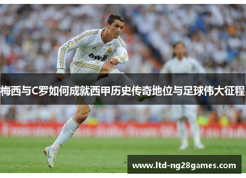 梅西与C罗如何成就西甲历史传奇地位与足球伟大征程