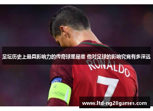 足坛历史上最具影响力的传奇球星是谁 他对足球的影响究竟有多深远