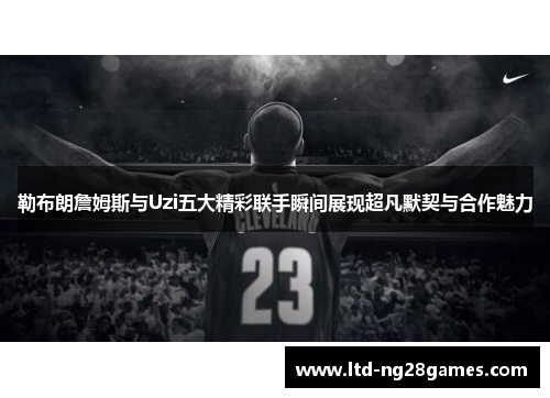 勒布朗詹姆斯与Uzi五大精彩联手瞬间展现超凡默契与合作魅力