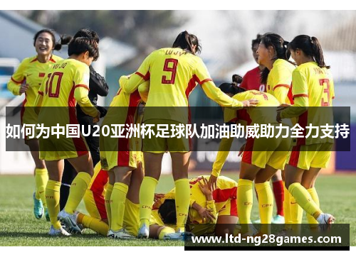 如何为中国U20亚洲杯足球队加油助威助力全力支持