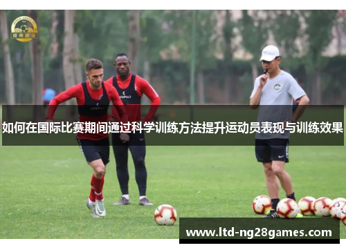 如何在国际比赛期间通过科学训练方法提升运动员表现与训练效果