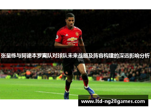 张呈栋与阿德本罗离队对球队未来战略及阵容构建的深远影响分析