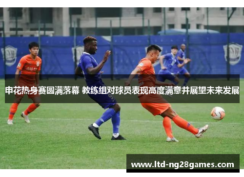 申花热身赛圆满落幕 教练组对球员表现高度满意并展望未来发展