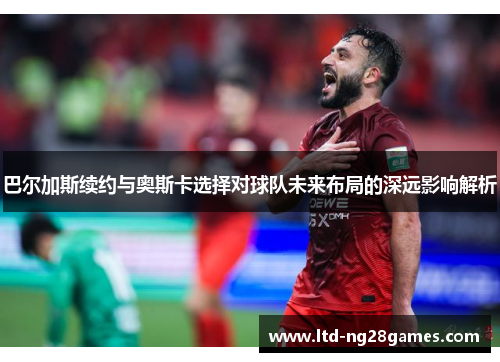 巴尔加斯续约与奥斯卡选择对球队未来布局的深远影响解析