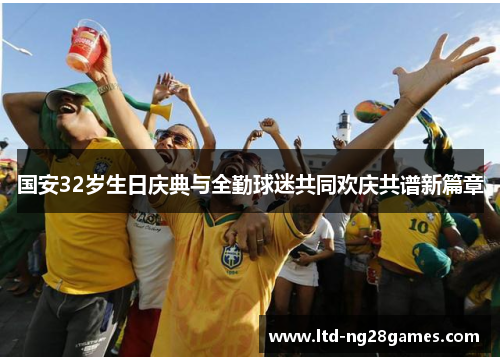 国安32岁生日庆典与全勤球迷共同欢庆共谱新篇章