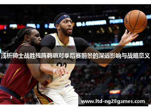 浅析骑士战胜残阵鹈鹕对季后赛前景的深远影响与战略意义