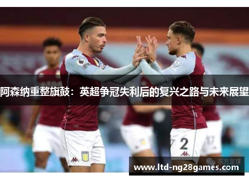 阿森纳重整旗鼓：英超争冠失利后的复兴之路与未来展望