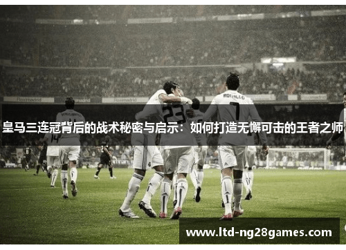 皇马三连冠背后的战术秘密与启示：如何打造无懈可击的王者之师
