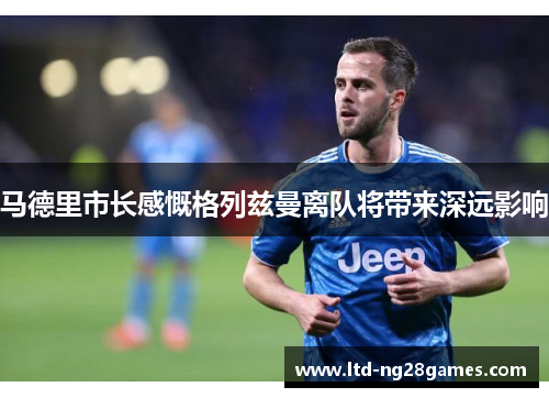 马德里市长感慨格列兹曼离队将带来深远影响