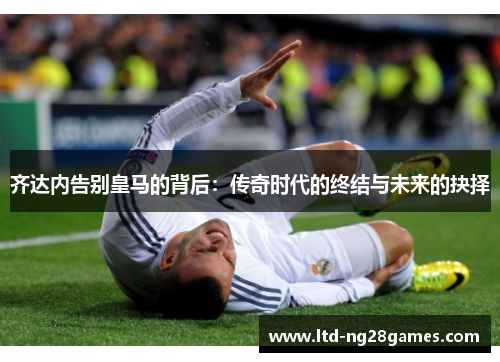齐达内告别皇马的背后:传奇时代的终结与未来的抉择 齐达内告别皇马的背后:传奇时代的终结与未来的抉择