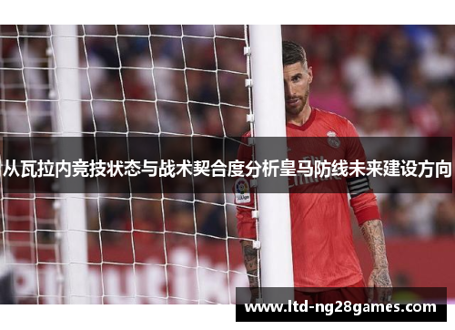 从瓦拉内竞技状态与战术契合度分析皇马防线未来建设方向 从瓦拉内竞技状态与战术契合度分析皇马防线未来建设方向