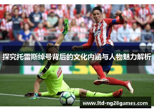 探究托雷斯绰号背后的文化内涵与人物魅力解析