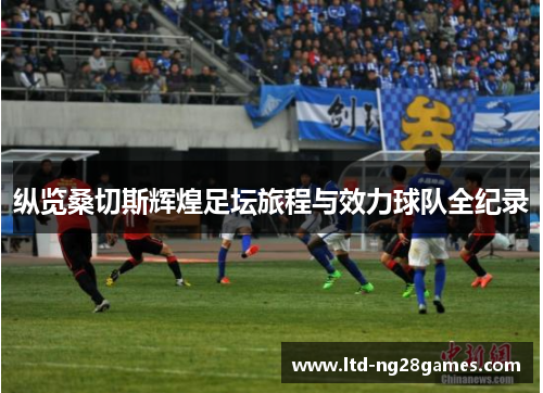 纵览桑切斯辉煌足坛旅程与效力球队全纪录 纵览桑切斯辉煌足坛旅程与效力球队全纪录