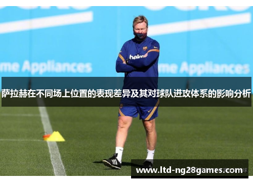 萨拉赫在不同场上位置的表现差异及其对球队进攻体系的影响分析