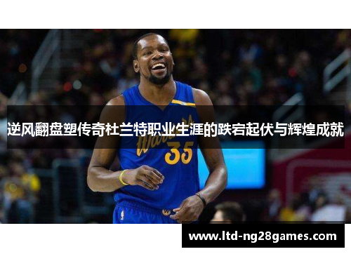 逆风翻盘塑传奇杜兰特职业生涯的跌宕起伏与辉煌成就