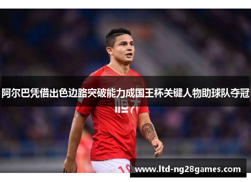 阿尔巴凭借出色边路突破能力成国王杯关键人物助球队夺冠