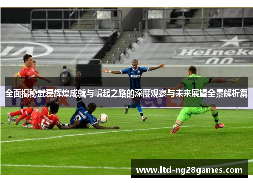 全面揭秘武磊辉煌成就与崛起之路的深度观察与未来展望全景解析篇 全面揭秘武磊辉煌成就与崛起之路的深度观察与未来展望全景解析篇