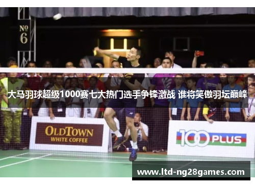 大马羽球超级1000赛七大热门选手争锋激战 谁将笑傲羽坛巅峰 大马羽球超级1000赛七大热门选手争锋激战 谁将笑傲羽坛巅峰