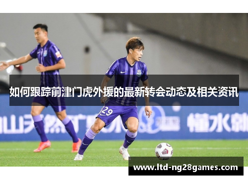 如何跟踪前津门虎外援的最新转会动态及相关资讯 如何跟踪前津门虎外援的最新转会动态及相关资讯