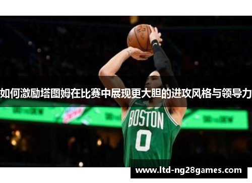如何激励塔图姆在比赛中展现更大胆的进攻风格与领导力 如何激励塔图姆在比赛中展现更大胆的进攻风格与领导力